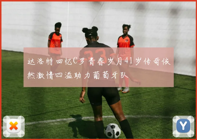 达洛特回忆C罗青春岁月41岁传奇依然激情四溢助力葡萄牙队