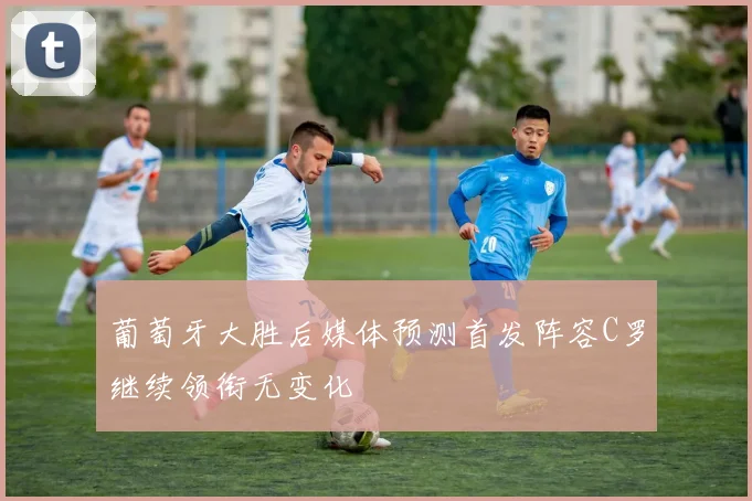 葡萄牙大胜后媒体预测首发阵容C罗继续领衔无变化