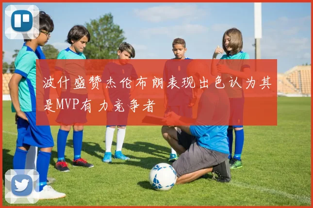 波什盛赞杰伦布朗表现出色认为其是MVP有力竞争者