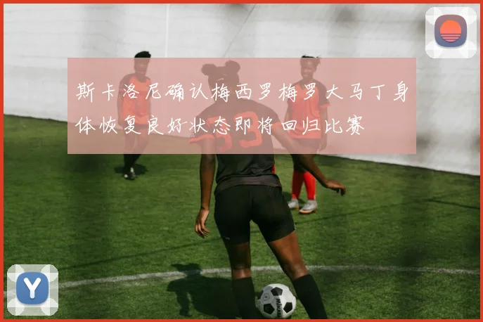 斯卡洛尼确认梅西罗梅罗大马丁身体恢复良好状态即将回归比赛
