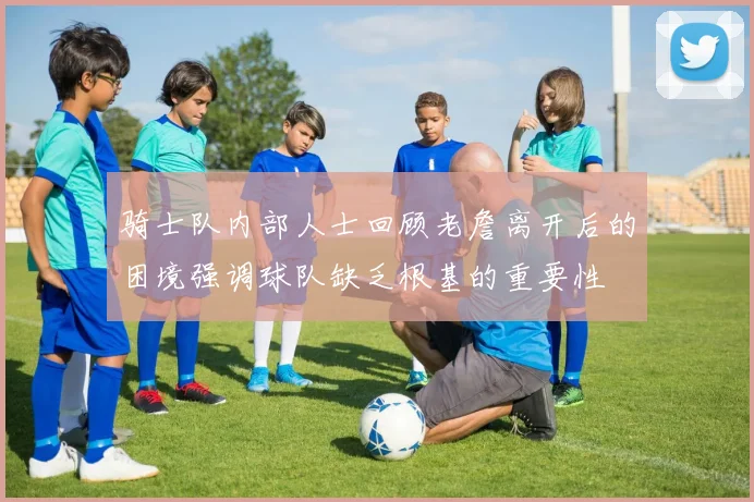 骑士队内部人士回顾老詹离开后的困境强调球队缺乏根基的重要性