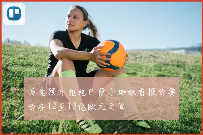 马竞预计拒绝巴萨小蜘蛛首报价要价在12至13亿欧元之间