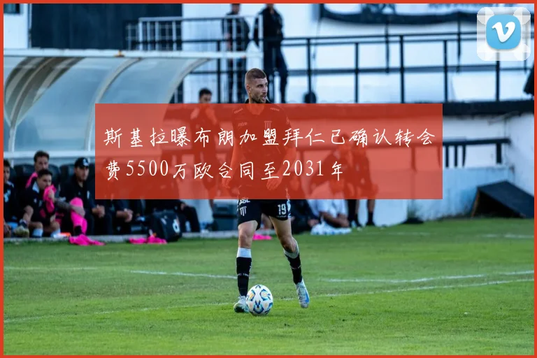 斯基拉曝布朗加盟拜仁已确认转会费5500万欧合同至2031年