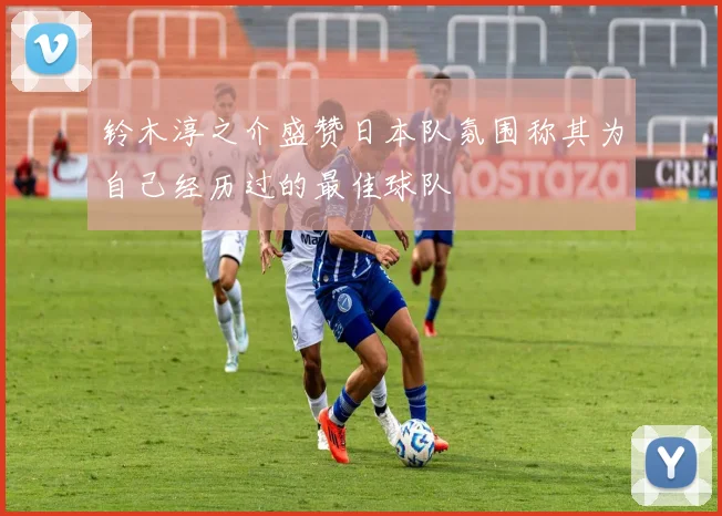 铃木淳之介盛赞日本队氛围称其为自己经历过的最佳球队
