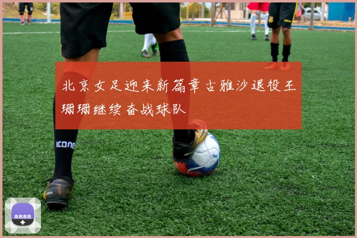 北京女足迎来新篇章古雅沙退役王珊珊继续奋战球队
