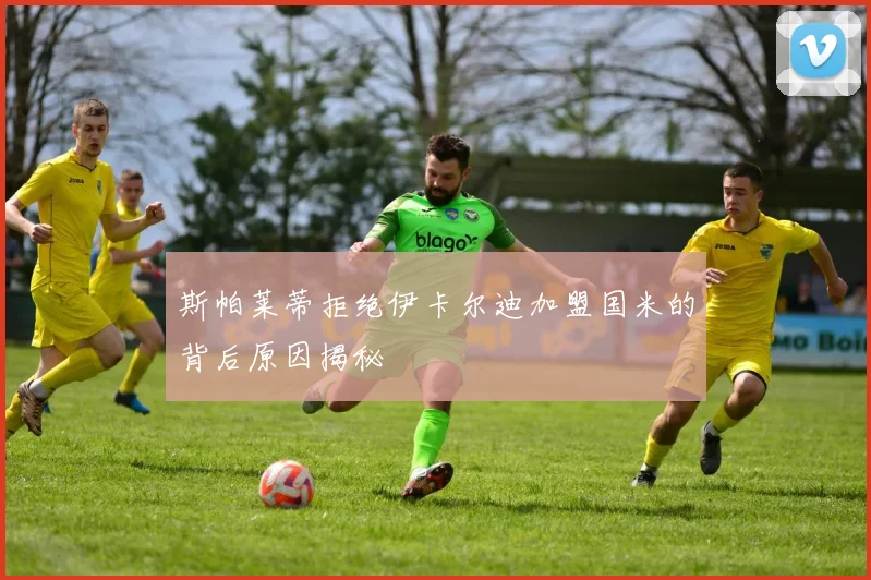 斯帕莱蒂拒绝伊卡尔迪加盟国米的背后原因揭秘