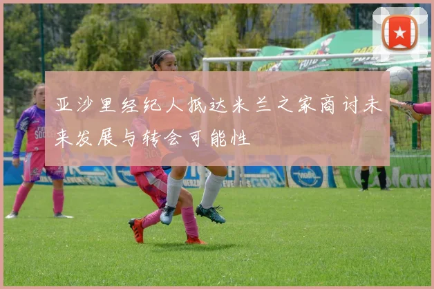 亚沙里经纪人抵达米兰之家商讨未来发展与转会可能性