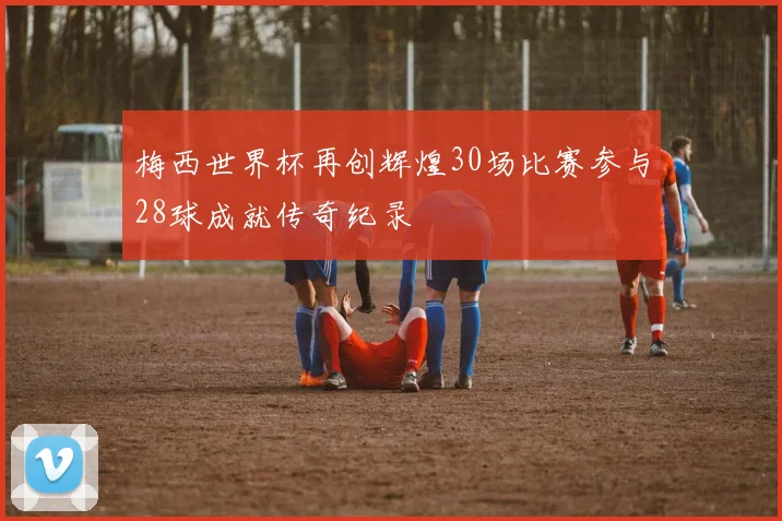 梅西世界杯再创辉煌30场比赛参与28球成就传奇纪录