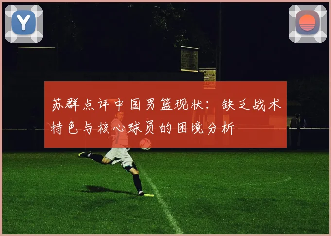 苏群点评中国男篮现状：缺乏战术特色与核心球员的困境分析