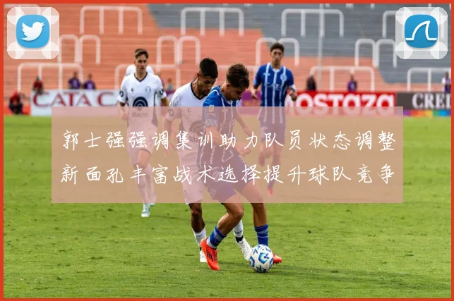 郭士强强调集训助力队员状态调整新面孔丰富战术选择提升球队竞争力