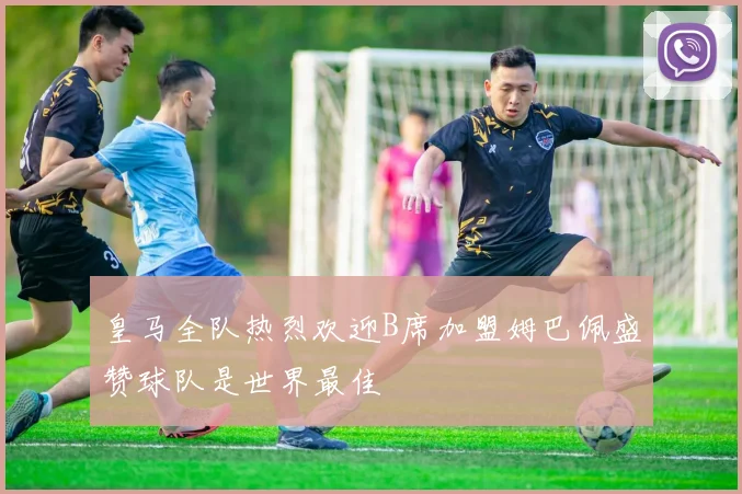 皇马全队热烈欢迎B席加盟姆巴佩盛赞球队是世界最佳