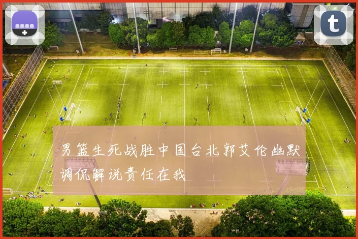 男篮生死战胜中国台北郭艾伦幽默调侃解说责任在我