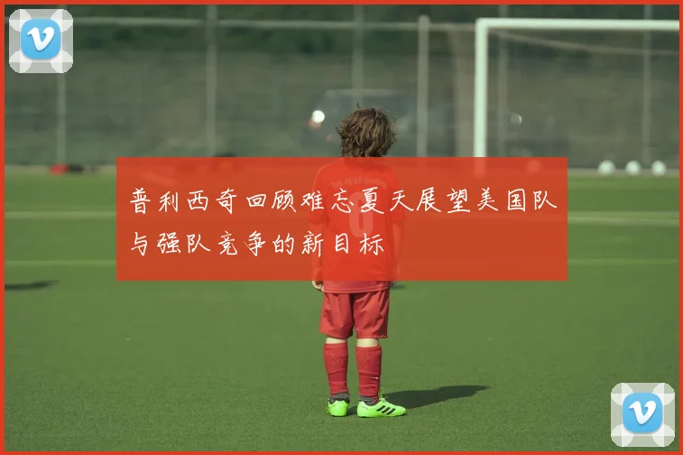 普利西奇回顾难忘夏天展望美国队与强队竞争的新目标
