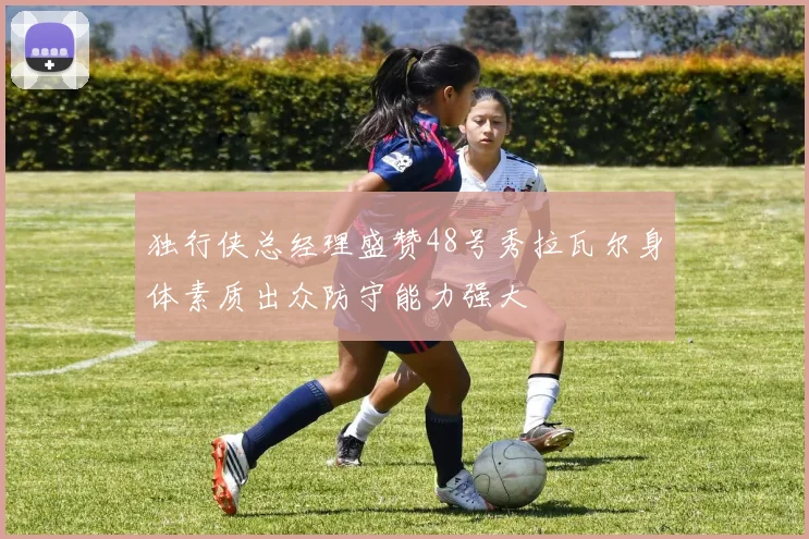 独行侠总经理盛赞48号秀拉瓦尔身体素质出众防守能力强大