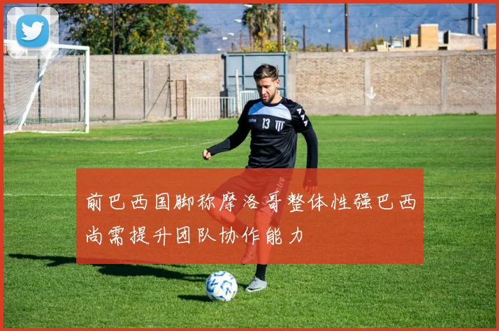 前巴西国脚称摩洛哥整体性强巴西尚需提升团队协作能力