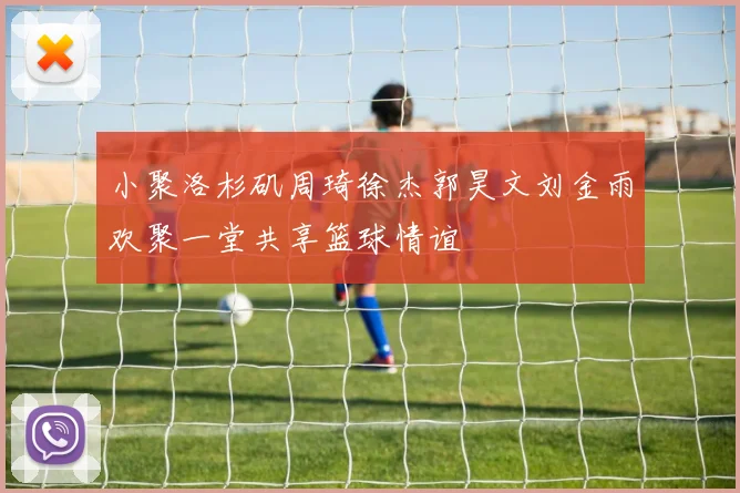 小聚洛杉矶周琦徐杰郭昊文刘金雨欢聚一堂共享篮球情谊